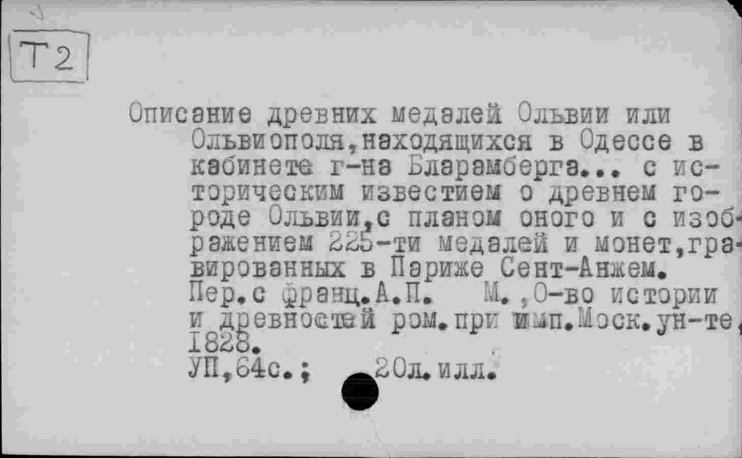 ﻿Описание древних медалей Ольвии или Ольвиопеля,находящихся в Одессе в кабинете г-на Бларамберга... с историческим известием о древнем городе Ольвии.с планом оного и с изоб' ранением 225-ти медалей и монет,гра* вированных в Париже Сент-Анжем. Пер.с франц.А.П. Щ,О-во истории и древностей ром.при и мп. Моск, ун-те 1828.
УП,84с. ; ^20л»илл.